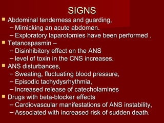 SIGNSSIGNS
 Abdominal tenderness and guarding,Abdominal tenderness and guarding,
– Mimicking an acute abdomen.Mimicking an acute abdomen.
– Exploratory laparotomies have been performed .Exploratory laparotomies have been performed .
 Tetanospasmin –Tetanospasmin –
– Disinhibitory effect on the ANSDisinhibitory effect on the ANS
– level of toxin in the CNS increases.level of toxin in the CNS increases.
 ANS disturbances,ANS disturbances,
– Sweating, fluctuating blood pressure,Sweating, fluctuating blood pressure,
– Episodic tachydysrhythmia,Episodic tachydysrhythmia,
– Increased release of catecholaminesIncreased release of catecholamines
 Drugs with beta-blocker effectsDrugs with beta-blocker effects
– Cardiovascular manifestations of ANS instability,Cardiovascular manifestations of ANS instability,
– Associated with increased risk of sudden death.Associated with increased risk of sudden death.
 