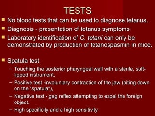 TESTSTESTS
 No blood tests that can be used to diagnose tetanus.No blood tests that can be used to diagnose tetanus.
 Diagnosis - presentation of tetanus symptomsDiagnosis - presentation of tetanus symptoms
 Laboratory identification ofLaboratory identification of C. tetaniC. tetani can only becan only be
demonstrated by production of tetanospasmin in mice.demonstrated by production of tetanospasmin in mice.
 Spatula testSpatula test
– Touching the posterior pharyngeal wall with a sterile, soft-Touching the posterior pharyngeal wall with a sterile, soft-
tipped instrument,tipped instrument,
– Positive test -involuntary contraction of the jaw (biting downPositive test -involuntary contraction of the jaw (biting down
on the "spatula"),on the "spatula"),
– Negative test - gag reflex attempting to expel the foreignNegative test - gag reflex attempting to expel the foreign
object.object.
– High specificity and a high sensitivityHigh specificity and a high sensitivity
 