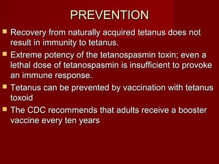 PREVENTIONPREVENTION
 Recovery from naturally acquired tetanus does notRecovery from naturally acquired tetanus does not
result in immunity to tetanus.result in immunity to tetanus.
 Extreme potency of the tetanospasmin toxin; even aExtreme potency of the tetanospasmin toxin; even a
lethal dose of tetanospasmin is insufficient to provokelethal dose of tetanospasmin is insufficient to provoke
an immune response.an immune response.
 Tetanus can be prevented by vaccination with tetanusTetanus can be prevented by vaccination with tetanus
toxoidtoxoid
 The CDC recommends that adults receive a boosterThe CDC recommends that adults receive a booster
vaccine every ten yearsvaccine every ten years
 