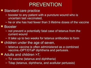 PREVENTIONPREVENTION
 Standard care practiceStandard care practice
– booster to any patient with a puncture wound who isbooster to any patient with a puncture wound who is
uncertain last vaccinated,uncertain last vaccinated,
– he or she has had fewer than 3 lifetime doses of the vaccinehe or she has had fewer than 3 lifetime doses of the vaccine
 BoosterBooster
– not prevent a potentially fatal case of tetanus from thenot prevent a potentially fatal case of tetanus from the
current woundcurrent wound
– It take up to two weeks for tetanus antibodies to formIt take up to two weeks for tetanus antibodies to form
 children under the age of seven,children under the age of seven,
– tetanus vaccine is often administered as a combinedtetanus vaccine is often administered as a combined
vaccine,-DPT/DTaP diphtheria and pertussis.vaccine,-DPT/DTaP diphtheria and pertussis.
 Adults and children >7,Adults and children >7,
– Td vaccine (tetanus and diphtheria)Td vaccine (tetanus and diphtheria)
– Tdap (tetanus, diphtheria, and acellular pertussis)Tdap (tetanus, diphtheria, and acellular pertussis)
 