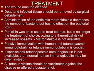 TREATMENTTREATMENT The wound must be cleaned.The wound must be cleaned.
 Dead and infected tissue should be removed by surgicalDead and infected tissue should be removed by surgical
debridement.debridement.
 Administration of the antibiotic metronidazole decreasesAdministration of the antibiotic metronidazole decreases
the number of bacteria but has no effect on the bacterialthe number of bacteria but has no effect on the bacterial
toxin.toxin.
 Penicillin was once used to treat tetanus, but is no longerPenicillin was once used to treat tetanus, but is no longer
the treatment of choice, owing to a theoretical risk ofthe treatment of choice, owing to a theoretical risk of
increased spasms. - Metronidazole is not available.increased spasms. - Metronidazole is not available.
 Passive immunization with human anti-tetanospasminPassive immunization with human anti-tetanospasmin
immunoglobulin or tetanus immunoglobulin is crucial.immunoglobulin or tetanus immunoglobulin is crucial.
 If specific anti-tetanospasmin immunoglobulin is notIf specific anti-tetanospasmin immunoglobulin is not
available, then normal human immunoglobulin may beavailable, then normal human immunoglobulin may be
given instead.given instead.
 All tetanus victims should be vaccinated against theAll tetanus victims should be vaccinated against the
disease or offered a booster shot.disease or offered a booster shot.
 