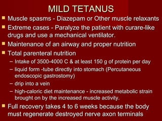 MILD TETANUSMILD TETANUS
 Muscle spasms - Diazepam or Other muscle relaxantsMuscle spasms - Diazepam or Other muscle relaxants
 Extreme cases - Paralyze the patient with curare-likeExtreme cases - Paralyze the patient with curare-like
drugs and use a mechanical ventilator.drugs and use a mechanical ventilator.
 Maintenance of an airway and proper nutritionMaintenance of an airway and proper nutrition
 Total parenteral nutritionTotal parenteral nutrition
– Intake of 3500-4000 C & at least 150 g of protein per dayIntake of 3500-4000 C & at least 150 g of protein per day
– liquid form -tube directly into stomach (Percutaneousliquid form -tube directly into stomach (Percutaneous
endoscopic gastrostomy)endoscopic gastrostomy)
– drip into a veindrip into a vein
– high-caloric diet maintenance - increased metabolic strainhigh-caloric diet maintenance - increased metabolic strain
brought on by the increased muscle activity.brought on by the increased muscle activity.
 Full recovery takes 4 to 6 weeks because the bodyFull recovery takes 4 to 6 weeks because the body
must regenerate destroyed nerve axon terminalsmust regenerate destroyed nerve axon terminals
 
