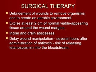SURGICAL THERAPYSURGICAL THERAPY
 Debridement of wounds to remove organismsDebridement of wounds to remove organisms
and to create an aerobic environment.and to create an aerobic environment.
 Excise at least 2 cm of normal viable-appearingExcise at least 2 cm of normal viable-appearing
tissue around the wound margins.tissue around the wound margins.
 Incise and drain abscesses.Incise and drain abscesses.
 Delay wound manipulation - several hours afterDelay wound manipulation - several hours after
administration of antitoxin - risk of releasingadministration of antitoxin - risk of releasing
tetanospasmin into the bloodstream.tetanospasmin into the bloodstream.
 