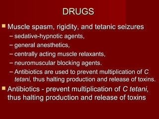 DRUGSDRUGS
 Muscle spasm, rigidity, and tetanic seizuresMuscle spasm, rigidity, and tetanic seizures
– sedative-hypnotic agents,sedative-hypnotic agents,
– general anesthetics,general anesthetics,
– centrally acting muscle relaxants,centrally acting muscle relaxants,
– neuromuscular blocking agents.neuromuscular blocking agents.
– Antibiotics are used to prevent multiplication ofAntibiotics are used to prevent multiplication of CC
tetani,tetani, thus halting production and release of toxins.thus halting production and release of toxins.
 Antibiotics - prevent multiplication ofAntibiotics - prevent multiplication of C tetani,C tetani,
thus halting production and release of toxinsthus halting production and release of toxins
 