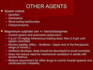OTHER AGENTSOTHER AGENTS
 Spasm controlSpasm control
– baclofen,baclofen,
– Dantrolene,Dantrolene,
– Short-acting barbituratesShort-acting barbiturates
– Chlorpromazine.Chlorpromazine.
 Magnesium sulphate can +/- benzodiazepinesMagnesium sulphate can +/- benzodiazepines
– Control spasm and autonomic dysfunctionControl spasm and autonomic dysfunction
– 5 g (or 75 mg/kg) intravenous loading dose, then 2-3 g/h until5 g (or 75 mg/kg) intravenous loading dose, then 2-3 g/h until
spasm controlledspasm controlled
– Monitor patellar reflex, - Areflexia - Upper end of the therapeuticMonitor patellar reflex, - Areflexia - Upper end of the therapeutic
range (4 mmol/L).range (4 mmol/L).
– Areflexia develops, dose should be decreased to avoid overdose.Areflexia develops, dose should be decreased to avoid overdose.
– Does not reduce need for mechanical ventilation in adults withDoes not reduce need for mechanical ventilation in adults with
severe tetanus,severe tetanus,
– Reduce requirement for other drugs to control muscle spasms andReduce requirement for other drugs to control muscle spasms and
cardiovascular instability.cardiovascular instability.
 