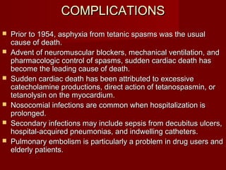 COMPLICATIONSCOMPLICATIONS
 Prior to 1954, asphyxia from tetanic spasms was the usualPrior to 1954, asphyxia from tetanic spasms was the usual
cause of death.cause of death.
 Advent of neuromuscular blockers, mechanical ventilation, andAdvent of neuromuscular blockers, mechanical ventilation, and
pharmacologic control of spasms, sudden cardiac death haspharmacologic control of spasms, sudden cardiac death has
become the leading cause of death.become the leading cause of death.
 Sudden cardiac death has been attributed to excessiveSudden cardiac death has been attributed to excessive
catecholamine productions, direct action of tetanospasmin, orcatecholamine productions, direct action of tetanospasmin, or
tetanolysin on the myocardium.tetanolysin on the myocardium.
 Nosocomial infections are common when hospitalization isNosocomial infections are common when hospitalization is
prolonged.prolonged.
 Secondary infections may include sepsis from decubitus ulcers,Secondary infections may include sepsis from decubitus ulcers,
hospital-acquired pneumonias, and indwelling catheters.hospital-acquired pneumonias, and indwelling catheters.
 Pulmonary embolism is particularly a problem in drug users andPulmonary embolism is particularly a problem in drug users and
elderly patients.elderly patients.
 
