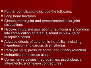  Further complications include the following:Further complications include the following:
 Long bone fracturesLong bone fractures
 Glenohumeral joint and temporomandibular jointGlenohumeral joint and temporomandibular joint
dislocationsdislocations
 Hypoxic injury and aspiration pneumonia is a commonHypoxic injury and aspiration pneumonia is a common
late complication of tetanus, found in 50–70% oflate complication of tetanus, found in 50–70% of
autopsied cases.autopsied cases.
 Adverse effects of autonomic instability, includingAdverse effects of autonomic instability, including
hypertension and cardiac dysrhythmiashypertension and cardiac dysrhythmias
 Paralytic ileus, pressure sores, and urinary retentionParalytic ileus, pressure sores, and urinary retention
 Malnutrition and stress ulcersMalnutrition and stress ulcers
 Coma, nerve palsies, neuropathies, psychologicalComa, nerve palsies, neuropathies, psychological
aftereffects, and flexion contracturesaftereffects, and flexion contractures
 