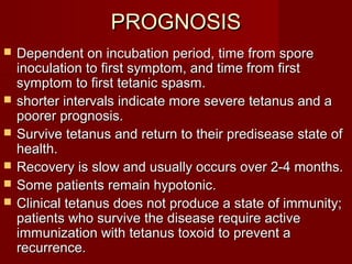 PROGNOSISPROGNOSIS
 Dependent on incubation period, time from sporeDependent on incubation period, time from spore
inoculation to first symptom, and time from firstinoculation to first symptom, and time from first
symptom to first tetanic spasm.symptom to first tetanic spasm.
 shorter intervals indicate more severe tetanus and ashorter intervals indicate more severe tetanus and a
poorer prognosis.poorer prognosis.
 Survive tetanus and return to their predisease state ofSurvive tetanus and return to their predisease state of
health.health.
 Recovery is slow and usually occurs over 2-4 months.Recovery is slow and usually occurs over 2-4 months.
 Some patients remain hypotonic.Some patients remain hypotonic.
 Clinical tetanus does not produce a state of immunity;Clinical tetanus does not produce a state of immunity;
patients who survive the disease require activepatients who survive the disease require active
immunization with tetanus toxoid to prevent aimmunization with tetanus toxoid to prevent a
recurrence.recurrence.
 