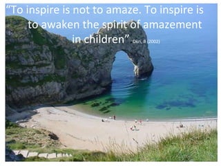 “ To inspire is not to amaze. To inspire is  to awaken the spirit of amazement  in children” . Okri, B (2002) 