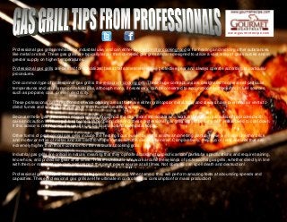 www.gourmetrecipe.com
Professional gas grills are made for industrial use, and can either be intended for cooking food or for heating and molding other substances,
like metal or steel. These gas grills are typically larger than domestic gas grills and are designed to utilize a vast array of gas sources and in
greater supply on higher temperatures.
Professional gas grills are created for specialized tasks that sometimes require protective gear and always operate according to particular
procedures.
One common type of professional gas grill is the restaurant cooking grill. These huge contraptions are designated to operate at particular
temperatures and usually run on natural gas, although many, if necessary, can be converted to accommodate other kinds of fuel sources,
such as propane, coal, or even electricity.
These professional gas grills consist of wide cooking areas that have either grill-tops or metal tops, and always have overhead air vents to
direct fumes and smokes out and away from human breathing space.
Because these gas grills are used consistently throughout the day, those individuals who work around them are advised to proceed with
care and caution lest they get bad burned. When being cleaned, these professional gas grills should be turned off and allowed to cool down.
If this advice is not heeded, the results can be traumatic and even catastrophic.
Other forms of professional gas grills include the heating source used by metal smiths and melting plants. These are made of either brick
and mortar or entire of metal, and are used to shape metals with the use of a hammer. Comparatively, they run on temperatures that are
extremely higher than those common for the restaurant cooking grills.
Industrial gas grills are critical in nature, meaning that they operate according to specific and/or particular specifications and require training,
know-how, and protective gear at all times. Those individuals who work around these kinds of professional gas grills, whether directly in line
with them or not, must use care and respect this great power source at all times. Not doing so can spell death and destruction!
Professional gas grills are like monsters that need to be tamed. When tamed, they will perform amazing feats at abounding speeds and
capacities. These professional gas grills are the ultimate in controlled gas consumption for mass production!
 