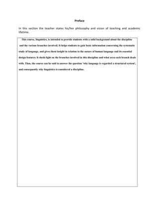 Preface
In this section the teacher states his/her philosophy and vision of teaching and academic
lifetime.
This course, linguistics, is intended to provide students with a solid background about the discipline
and the various branches involved. It helps students to gain basic information concerning the systematic
study of language, and gives them insight in relation to the nature of human language and its essential
design features. It sheds light on the branches involved in this discipline and what area each branch deals
with. Thus, the course can be said to answer the question 'why language is regarded a structured system',
and consequently why linguistics is considered a discipline.
 