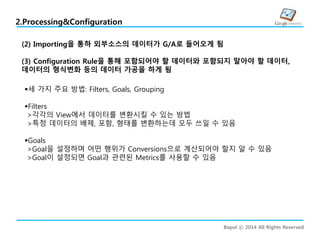 Bapul ⓒ 2014 All Rights Reserved
2.Processing&Configuration
(2) Importing을 통하 외부소스의 데이터가 G/A로 들어오게 됨
(3) Configuration Rule을 통해 포함되어야 할 데이터와 포함되지 말아야 할 데이터,
데이터의 형식변화 등의 데이터 가공을 하게 됨
세 가지 주요 방법: Filters, Goals, Grouping
Filters
>각각의 View에서 데이터를 변환시킬 수 있는 방법
>특정 데이터의 배제, 포함, 형태를 변환하는데 모두 쓰일 수 있음
Goals
>Goal을 설정하며 어떤 행위가 Conversions으로 계산되어야 할지 알 수 있음
>Goal이 설정되면 Goal과 관련된 Metrics를 사용할 수 있음
 