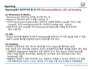 Bapul ⓒ 2014 All Rights Reserved
Reporting
Reporting에서 알아두어야 할 세 가지: Dimensions&Metrics, API, and Sampling
(1) Dimensions & Metrics
Dimensions은 데이터의 성격을 묘사해 주는 것
Metrics는 데이터의 양적 수치를 나타내는 것
각각의 Dimensions과 Metrics에는 데이터의 서열에 알맞은 scope를 가지고 있음
(Scope은 크게 User/Session/Hit으로 나뉘어짐 ex)Page title - visits(x)
일반적으로 같은 scope를 가진 Dimensions과 Metrics를 사용할 때 유의미한
:결과 도출가능
(2) APIs
G/A의 데이터를 활용해 자기만의 Dashboard를 만들거나 또 다른 App을 만들 수 있음
API가 G/A에 쿼리를 요청하면 G/A가 데이터를 주는 방식
(3) Sampling
무작위의 상대적으로 적은 개수의 데이터를 가지고 Report를 뽑아내는 방법
이용 가능한 모든 데이터를 사용하는 것보다 부정확하지만 빠른 결과를 만들어 낼수 있음
 샘플링은 Aggregation Table에서 바로 만들어 낼 수 있는 Report 이외의 Report를
만들기 위해 새로운 분석작업이 필요할 때, 너무 많은 수의 데이터를 다루는 경우
Sampling을 사용.
샘플링이 작동하기 위한 데이터의 수는 사용자가 지정할 수 있으면, 데이터 수가 많을
수록 정확하지만 속도가 느리고, 데이터 수가 적을 수록 속도가 빠르고 부정확해짐
 