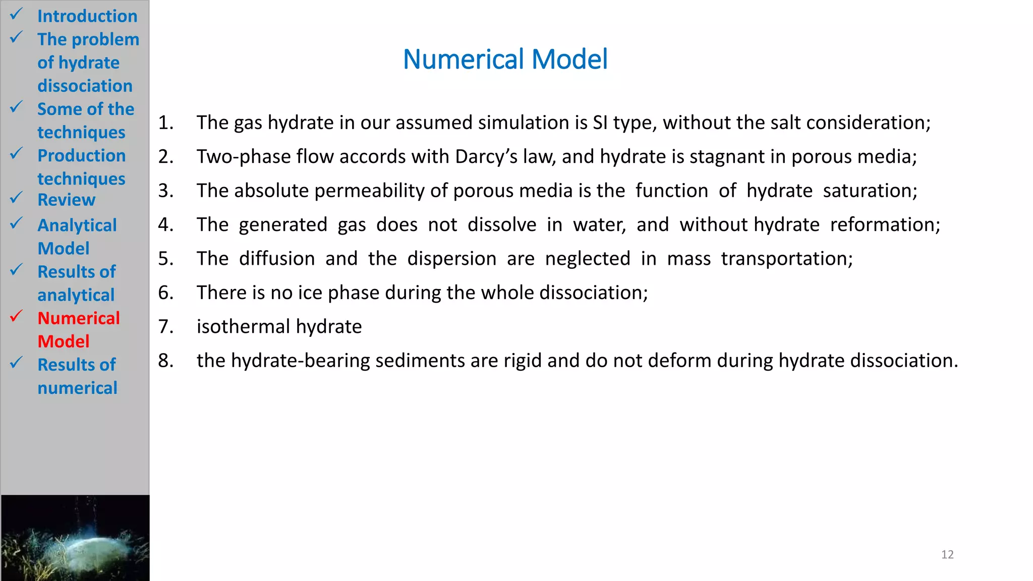 1. The gas hydrate in our assumed simulation is SI type, without the salt consideration;
2. Two-phase flow accords with Darcy’s law, and hydrate is stagnant in porous media;
3. The absolute permeability of porous media is the function of hydrate saturation;
4. The generated gas does not dissolve in water, and without hydrate reformation;
5. The diffusion and the dispersion are neglected in mass transportation;
6. There is no ice phase during the whole dissociation;
7. isothermal hydrate
8. the hydrate-bearing sediments are rigid and do not deform during hydrate dissociation.
Numerical Model
12
 Introduction
 The problem
of hydrate
dissociation
 Some of the
techniques
 Production
techniques
 Review
 Analytical
Model
 Results of
analytical
 Numerical
Model
 Results of
numerical
 