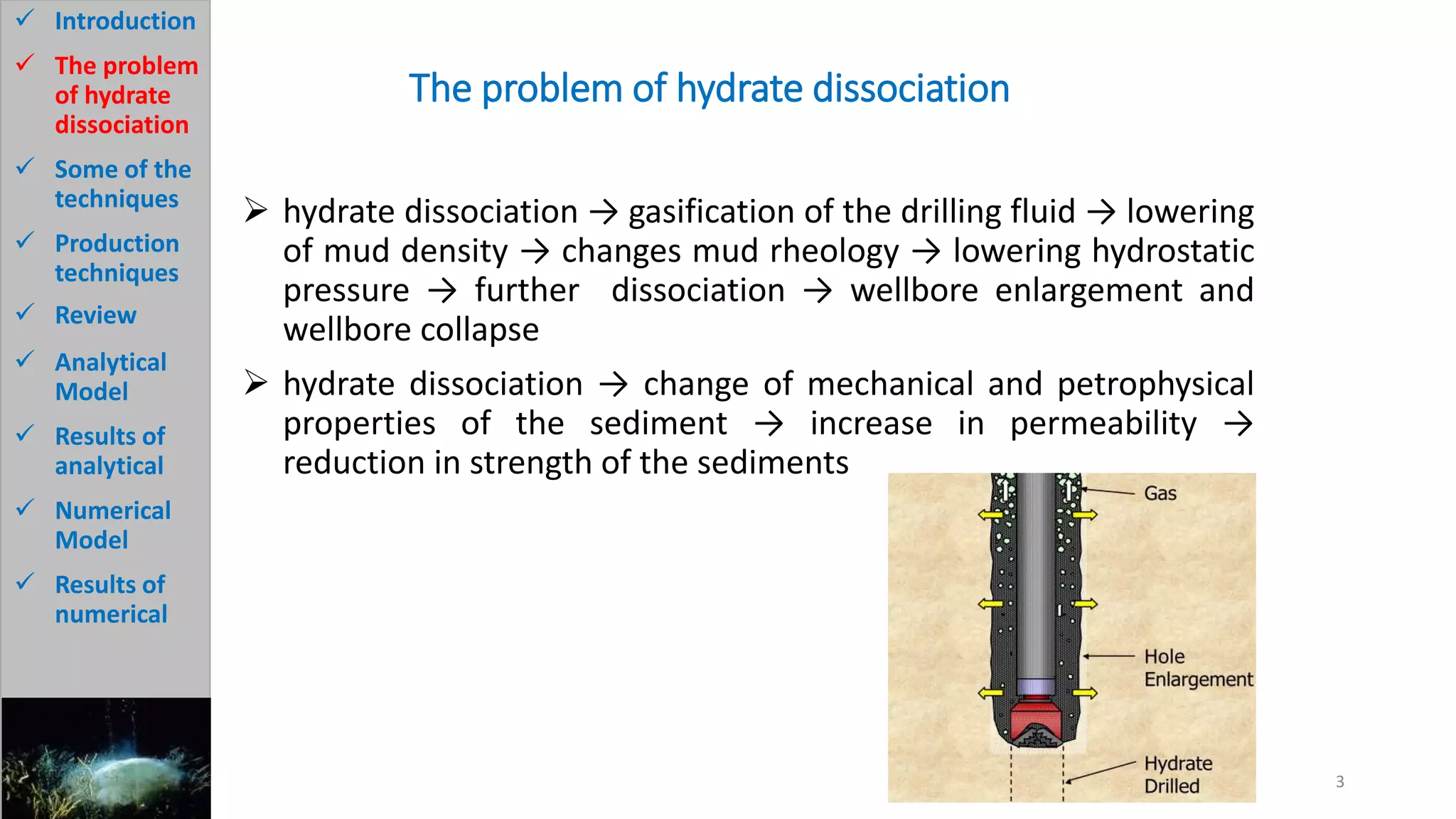 The problem of hydrate dissociation
 hydrate dissociation → gasification of the drilling fluid → lowering
of mud density → changes mud rheology → lowering hydrostatic
pressure → further dissociation → wellbore enlargement and
wellbore collapse
 hydrate dissociation → change of mechanical and petrophysical
properties of the sediment → increase in permeability →
reduction in strength of the sediments
3
 Introduction
 The problem
of hydrate
dissociation
 Some of the
techniques
 Production
techniques
 Review
 Analytical
Model
 Results of
analytical
 Numerical
Model
 Results of
numerical
 