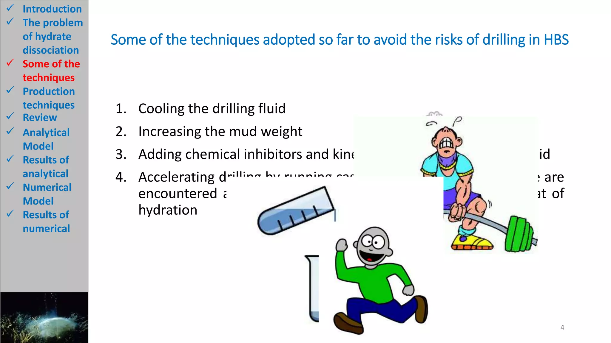 Some of the techniques adopted so far to avoid the risks of drilling in HBS
1. Cooling the drilling fluid
2. Increasing the mud weight
3. Adding chemical inhibitors and kinetic additives to the drilling fluid
4. Accelerating drilling by running casing immediately after hydrate are
encountered and using a cement of high strength and low heat of
hydration
4
 Introduction
 The problem
of hydrate
dissociation
 Some of the
techniques
 Production
techniques
 Review
 Analytical
Model
 Results of
analytical
 Numerical
Model
 Results of
numerical
 
