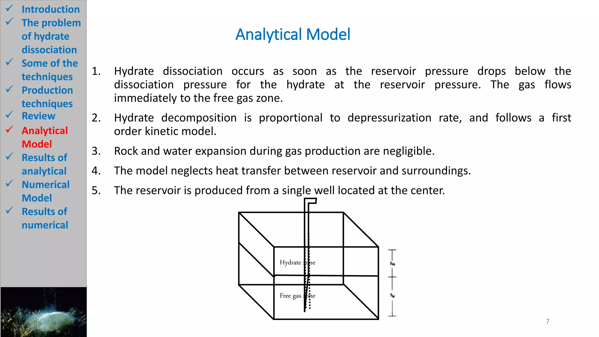 1. Hydrate dissociation occurs as soon as the reservoir pressure drops below the
dissociation pressure for the hydrate at the reservoir pressure. The gas flows
immediately to the free gas zone.
2. Hydrate decomposition is proportional to depressurization rate, and follows a first
order kinetic model.
3. Rock and water expansion during gas production are negligible.
4. The model neglects heat transfer between reservoir and surroundings.
5. The reservoir is produced from a single well located at the center.
Analytical Model
7
 Introduction
 The problem
of hydrate
dissociation
 Some of the
techniques
 Production
techniques
 Review
 Analytical
Model
 Results of
analytical
 Numerical
Model
 Results of
numerical
Hydrate zone
Free gas zone
 