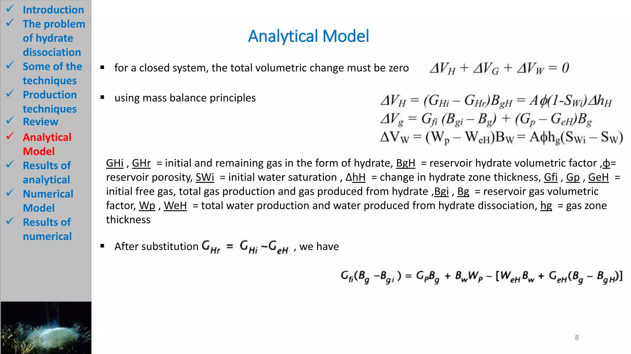 Analytical Model
8
 Introduction
 The problem
of hydrate
dissociation
 Some of the
techniques
 Production
techniques
 Review
 Analytical
Model
 Results of
analytical
 Numerical
Model
 Results of
numerical
 for a closed system, the total volumetric change must be zero
 using mass balance principles
GHi , GHr = initial and remaining gas in the form of hydrate, BgH = reservoir hydrate volumetric factor ,φ=
reservoir porosity, SWi = initial water saturation , ∆hH = change in hydrate zone thickness, Gfi , Gp , GeH =
initial free gas, total gas production and gas produced from hydrate ,Bgi , Bg = reservoir gas volumetric
factor, Wp , WeH = total water production and water produced from hydrate dissociation, hg = gas zone
thickness
 After substitution , we have
 