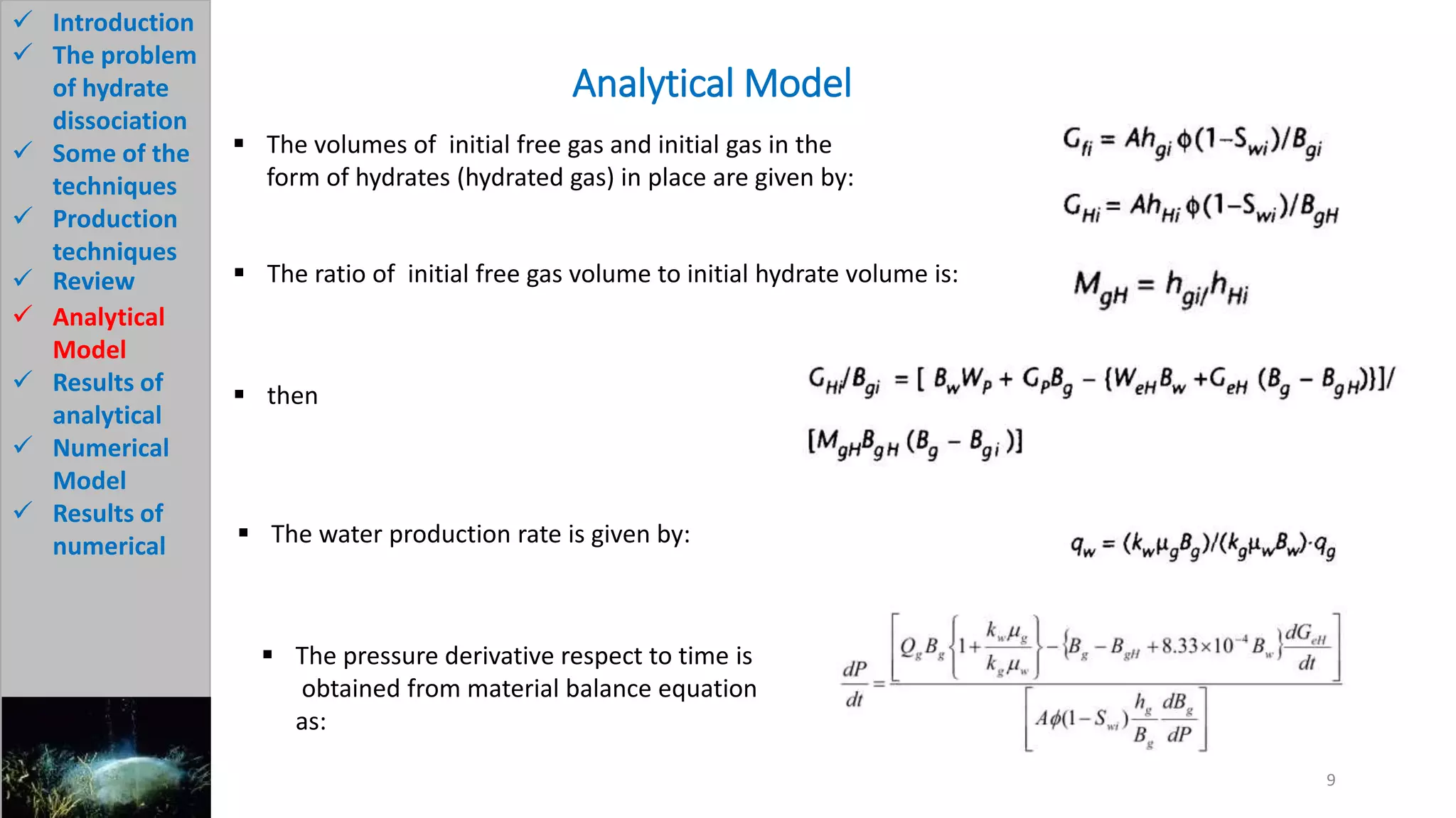 Analytical Model
9
 Introduction
 The problem
of hydrate
dissociation
 Some of the
techniques
 Production
techniques
 Review
 Analytical
Model
 Results of
analytical
 Numerical
Model
 Results of
numerical
 The volumes of initial free gas and initial gas in the
form of hydrates (hydrated gas) in place are given by:
 The ratio of initial free gas volume to initial hydrate volume is:
 then
 The water production rate is given by:
 The pressure derivative respect to time is
obtained from material balance equation
as:
 