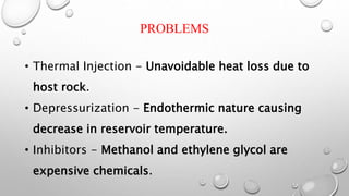 PROBLEMS
• Thermal Injection - Unavoidable heat loss due to
host rock.
• Depressurization - Endothermic nature causing
decrease in reservoir temperature.
• Inhibitors - Methanol and ethylene glycol are
expensive chemicals.
 