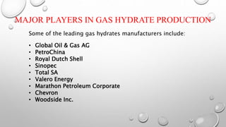 MAJOR PLAYERS IN GAS HYDRATE PRODUCTION
Some of the leading gas hydrates manufacturers include:
• Global Oil & Gas AG
• PetroChina
• Royal Dutch Shell
• Sinopec
• Total SA
• Valero Energy
• Marathon Petroleum Corporate
• Chevron
• Woodside Inc.
 