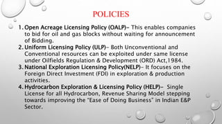 POLICIES
1. Open Acreage Licensing Policy (OALP)- This enables companies
to bid for oil and gas blocks without waiting for announcement
of Bidding.
2. Uniform Licensing Policy (ULP)- Both Unconventional and
Conventional resources can be exploited under same license
under Oilfields Regulation & Development (ORD) Act,1984.
3. National Exploration Licensing Policy(NELP)- It focuses on the
Foreign Direct Investment (FDI) in exploration & production
activities.
4. Hydrocarbon Exploration & Licensing Policy (HELP)- Single
License for all Hydrocarbon, Revenue Sharing Model stepping
towards improving the “Ease of Doing Business” in Indian E&P
Sector.
 