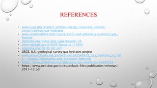REFERENCES
• www.usgs.gov/centers/central-energy-resources-science-
center/science/gas-hydrates
• www.sciencedirect.com/topics/earth-and-planetary-sciences/gas-
hydrate
• dghindia.org/index.php/page?pageId=39
• www.ndrdgh.gov.in/NDR/?page_id=11604
• spgindia.org/2010/141.pdf
• USGS. U.S. geological survey gas hydrates project
• www.researchgate.net/publication/343548107_Gas_Hydrates_in_Indi
a_-_Origin_Distribution_and_Economic_Potential
• https://www.slideshare.net/abhitgarg/gas-hydrates-69497564
• https://www.netl.doe.gov/sites/default/files/publication/mhnews-
2011-12.pdf
 