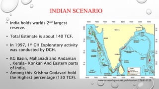 INDIAN SCENARIO
• India holds worlds 2nd largest
reserve.
• Total Estimate is about 140 TCF.
• In 1997, 1st GH Exploratory activity
was conducted by DGH.
• KG Basin, Mahanadi and Andaman
, Kerala- Konkan And Eastern parts
of India.
• Among this Krishna Godavari hold
the Highest percentage (130 TCF).
www.researchgate.net/publication/276916125
 