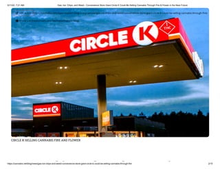 5/11/22, 7:21 AM Gas, Ice, Chips, and Weed - Convenience Store Giant Circle K Could Be Selling Cannabis Through Fire & Flower in the Near Future
https://cannabis.net/blog/news/gas-ice-chips-and-weed-convenience-store-giant-circle-k-could-be-selling-cannabis-through-fire 2/15
CIRCLE K SELLING CANNABIS FIRE AND FLOWER
hi d d i
 Edit Article (https://cannabis.net/mycannabis/c-blog-entry/update/gas-ice-chips-and-weed-convenience-store-giant-circle-k-could-be-selling-cannabis-through-fire)
 Article List (https://cannabis.net/mycannabis/c-blog)
 