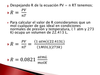 Despejando R de la ecuación PV = n RT tenemos; 𝑅= 𝑃𝑉𝑛𝑇Para calcular el valor de R consideramos que un mol cualquier de gas ideal en condiciones normales de presión y temperatura, ( 1 atm y 273 K) ocupa un volumen de 22.413 L.𝑅= 𝑃𝑉𝑛𝑇= 1 𝑎𝑡𝑚(22.413𝐿)1𝑀𝑂𝐿(273𝑘)𝑅=0.0821 𝑎𝑡𝑚𝐿𝑚𝑜𝑙𝐾 