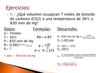 Ejercicios:1.- ¿Qué volumen ocuparan 7 moles de bióxido de carbono (CO2) a una temperatura de 36℃ y 830 mm de Hg? Datos:n= 7molesT= 36℃P= 830 mm de HgR= 0.0821𝑎𝑡𝑚 𝐿𝑚𝑜𝑙 𝐾K= ?1 atm = 760 mm de Hg Formulas:PV= n RTV = 𝑛 𝑅𝑇𝑃𝐾= ℃+273 Desarrollo:P= 830 mm de Hg x 1 𝑎𝑡𝑚760 𝑚𝑚 𝑑𝑒 𝐻𝑔P= 1.092 atmK= 36℃ + 273 K= 309 kV= 7 𝑚𝑜𝑙0.0821 𝑎𝑡𝑚 𝐿 /𝑚𝑜𝑙 𝐾(309𝐾)1.092 𝑎𝑡𝑚V=162.62 L. 