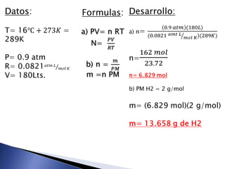 Datos:T=16℃+273𝐾 = 289KP= 0.9 atmR= 0.0821𝑎𝑡𝑚 𝐿𝑚𝑜𝑙 𝐾V= 180Lts. Desarrollo:a) n= 0.9 𝑎𝑡𝑚(180𝐿)(0.0821 𝑎𝑚𝑡 𝐿𝑚𝑜𝑙 𝐾)(289𝐾)n=162 𝑚𝑜𝑙23.72n= 6.829 molb) PM H2 = 2 g/molm= (6.829 mol)(2 g/mol)m= 13.658 g de H2 Formulas:a) PV= n RTN=  𝑃𝑉𝑅𝑇b) n = 𝑚𝑃𝑀m =n PM 