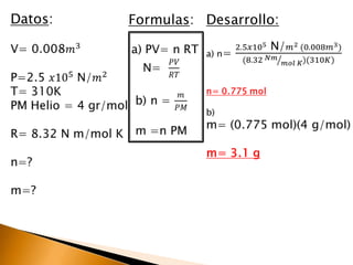 Datos:V= 0.008𝑚3P=2.5 𝑥105 N/𝑚2T= 310KPM Helio = 4 gr/molR= 8.32 N m/mol Kn=?m=? Formulas:a) PV= n RTN=  𝑃𝑉𝑅𝑇b) n = 𝑚𝑃𝑀m =n PM Desarrollo:a) n= 2.5𝑥105 N/𝑚2 (0.008𝑚3)(8.32 𝑁𝑚𝑚𝑜𝑙 𝐾)(310𝐾)n= 0.775 molb)m= (0.775 mol)(4 g/mol)m= 3.1 g 