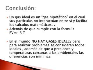 Un gas ideal es un “gas hipotético”en el cual sus partículas no interactúan entre si y facilita los cálculos matemáticos, .Además de que cumple con la formula PV=n R TEn el mundo NO HAY GASES IDEALES pero para realizar problemas se consideran todos ideales , además de que a presiones y temperaturas cercanas a las ambientales las diferencias son mínimas. Conclusión: