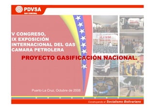 V CONGRESO,
IX EXPOSICIÓN
INTERNACIONAL DEL GAS
CAMARA PETROLERA
   PROYECTO GASIFICACIÓN NACIONAL.




      Puerto La Cruz, Octubre de 2008
                    ,


                                        Construyendo el   Socialismo Bolivariano
 
