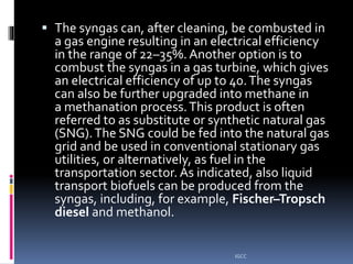  The syngas can, after cleaning, be combusted in
a gas engine resulting in an electrical efficiency
in the range of 22–35%. Another option is to
combust the syngas in a gas turbine, which gives
an electrical efficiency of up to 40.The syngas
can also be further upgraded into methane in
a methanation process.This product is often
referred to as substitute or synthetic natural gas
(SNG).The SNG could be fed into the natural gas
grid and be used in conventional stationary gas
utilities, or alternatively, as fuel in the
transportation sector. As indicated, also liquid
transport biofuels can be produced from the
syngas, including, for example, Fischer–Tropsch
diesel and methanol.
IGCC
 