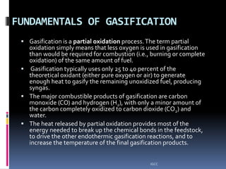 FUNDAMENTALS OF GASIFICATION
 Gasification is a partial oxidation process.The term partial
oxidation simply means that less oxygen is used in gasification
than would be required for combustion (i.e., burning or complete
oxidation) of the same amount of fuel.
 Gasification typically uses only 25 to 40 percent of the
theoretical oxidant (either pure oxygen or air) to generate
enough heat to gasify the remaining unoxidized fuel, producing
syngas.
 The major combustible products of gasification are carbon
monoxide (CO) and hydrogen (H2), with only a minor amount of
the carbon completely oxidized to carbon dioxide (CO2) and
water.
 The heat released by partial oxidation provides most of the
energy needed to break up the chemical bonds in the feedstock,
to drive the other endothermic gasification reactions, and to
increase the temperature of the final gasification products.
IGCC
 