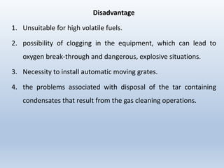 Disadvantage
1. Unsuitable for high volatile fuels.
2. possibility of clogging in the equipment, which can lead to
oxygen break-through and dangerous, explosive situations.
3. Necessity to install automatic moving grates.
4. the problems associated with disposal of the tar containing
condensates that result from the gas cleaning operations.
 