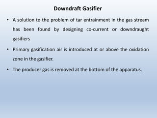 Downdraft Gasifier
• A solution to the problem of tar entrainment in the gas stream
has been found by designing co-current or downdraught
gasifiers
• Primary gasification air is introduced at or above the oxidation
zone in the gasifier.
• The producer gas is removed at the bottom of the apparatus.
 