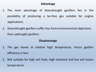 Advantage
1. The main advantage of downdraught gasifiers lies in the
possibility of producing a tar-free gas suitable for engine
applications.
2. Downdraught gasifiers suffer less from environmental objections
than updraught gasifiers.
Disadvantage
1. The gas leaves at relative high temperature, hence gasifier
efficiency is less.
2. Not suitable for high ash fuels, high moisture and low ash fusion
temperature.
 