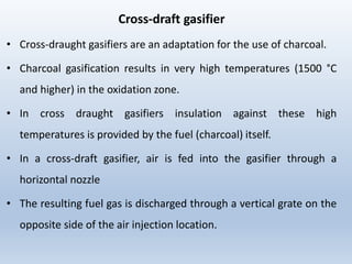 Cross-draft gasifier
• Cross-draught gasifiers are an adaptation for the use of charcoal.
• Charcoal gasification results in very high temperatures (1500 °C
and higher) in the oxidation zone.
• In cross draught gasifiers insulation against these high
temperatures is provided by the fuel (charcoal) itself.
• In a cross-draft gasifier, air is fed into the gasifier through a
horizontal nozzle
• The resulting fuel gas is discharged through a vertical grate on the
opposite side of the air injection location.
 