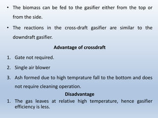 • The biomass can be fed to the gasifier either from the top or
from the side.
• The reactions in the cross-draft gasifier are similar to the
downdraft gasifier.
Advantage of crossdraft
1. Gate not required.
2. Single air blower
3. Ash formed due to high temprature fall to the bottom and does
not require cleaning operation.
Disadvantage
1. The gas leaves at relative high temperature, hence gasifier
efficiency is less.
 
