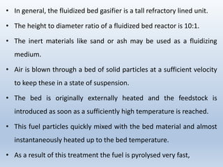 • In general, the fluidized bed gasifier is a tall refractory lined unit.
• The height to diameter ratio of a fluidized bed reactor is 10:1.
• The inert materials like sand or ash may be used as a fluidizing
medium.
• Air is blown through a bed of solid particles at a sufficient velocity
to keep these in a state of suspension.
• The bed is originally externally heated and the feedstock is
introduced as soon as a sufficiently high temperature is reached.
• This fuel particles quickly mixed with the bed material and almost
instantaneously heated up to the bed temperature.
• As a result of this treatment the fuel is pyrolysed very fast,
 