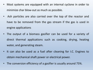 • Most systems are equipped with an internal cyclone in order to
minimize char blow-out as much as possible.
• Ash particles are also carried over the top of the reactor and
have to be removed from the gas stream if the gas is used in
engine applications
• The output of a biomass gasifier can be used for a variety of
direct thermal applications such as cooking, drying, heating
water, and generating steam.
• It can also be used as a fuel after cleaning for I.C. Engines to
obtain mechanical shaft power or electrical power.
• The conversion efficiency of a gasifier is usually around 75%.
 