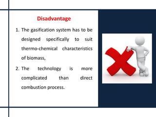 Disadvantage
1. The gasification system has to be
designed specifically to suit
thermo-chemical characteristics
of biomass,
2. The technology is more
complicated than direct
combustion process.
 
