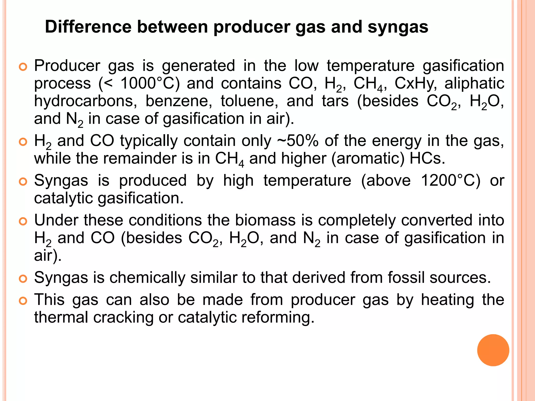 Difference between producer gas and syngas
 Producer gas is generated in the low temperature gasification
process (< 1000°C) and contains CO, H2, CH4, CxHy, aliphatic
hydrocarbons, benzene, toluene, and tars (besides CO2, H2O,
and N2 in case of gasification in air).
 H2 and CO typically contain only ~50% of the energy in the gas,
while the remainder is in CH4 and higher (aromatic) HCs.
 Syngas is produced by high temperature (above 1200°C) or
catalytic gasification.
 Under these conditions the biomass is completely converted into
H2 and CO (besides CO2, H2O, and N2 in case of gasification in
air).
 Syngas is chemically similar to that derived from fossil sources.
 This gas can also be made from producer gas by heating the
thermal cracking or catalytic reforming.
 