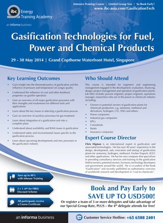 Intensive Training Course | Limited Group Size | So Book Early !

www.ibc-asia.com/GasificationTech

Energy
Training Academy
an informa business

Gasification Technologies for Fuel,
Power and Chemical Products
29 - 30 May 2014 | Grand Copthorne Waterfront Hotel, Singapore

Key Learning Outcomes

Who Should Attend

•	

Gain insight into the thermodynamics of gasification and the
influence of pressure and temperature on syngas quality

•	

Understand the influence of coal and other feedstock
properties on gasifier operation

•	

Gain an overview of all major gasification processes with
their strengths and weaknesses for different fuels and
applications

This course is intended for engineers and engineering
management engaged in the development, evaluation, financing,
design, project management and operation of gasification plants.
Job titles include: process engineer, project engineer, operations
manager, researchers who are in the power or chemicals industry
including:

•	

Learn about the key issues in selecting a gasification process

•	

Gain an overview of auxiliary processes for gas treatment

•	

Learn about integration of a gasification unit into a
complete plant

•	

Understand about availability and RAM issues in gasification

•	

Understand safety and environmental issues specific to the
gasification process.

•	

Learn about upcoming developments and new processes in
the gasification industry

•	

•	
•	
•	
•	
•	
•	

Owners or potential owners of gasification plants for
chemicals production, e.g. ammonia, methanol and
derivatives, hydrogen, CTL, SNG and others.
Power companies
Industrial gas companies
EPCs
Consultants
Banks
Insurance companies

Expert Course Director
Chris Higman is an international expert in gasification and
associated technologies. He has over 40 years’ experience in the
design, development, sale, execution and startup of gasification
plants for ammonia, hydrogen, methanol, Fischer-Tropsch, IGCC
and other applications. He has his own company that specializes
in providing consultancy services and training in the gasification
field to owners, potential owners, licensors, technology developers
and government around the world. He is co-author of the book
“Gasification” and recently published an authoritative overview
of worldwide research and development in “coal-to-chemicals”.

Save up to 40%
with Inhouse Training

3 + 1 (4th for FREE)
Discount Scheme
All participants receive
a Course Certificate

Book and Pay Early to
SAVE UP TO USD500!

Or register a team of 3 or more delegates and take advantage of
our Special Group Rate, PLUS – the 4th delegate attends for free!

Customer Service Hotline: +65 6508 2401

 