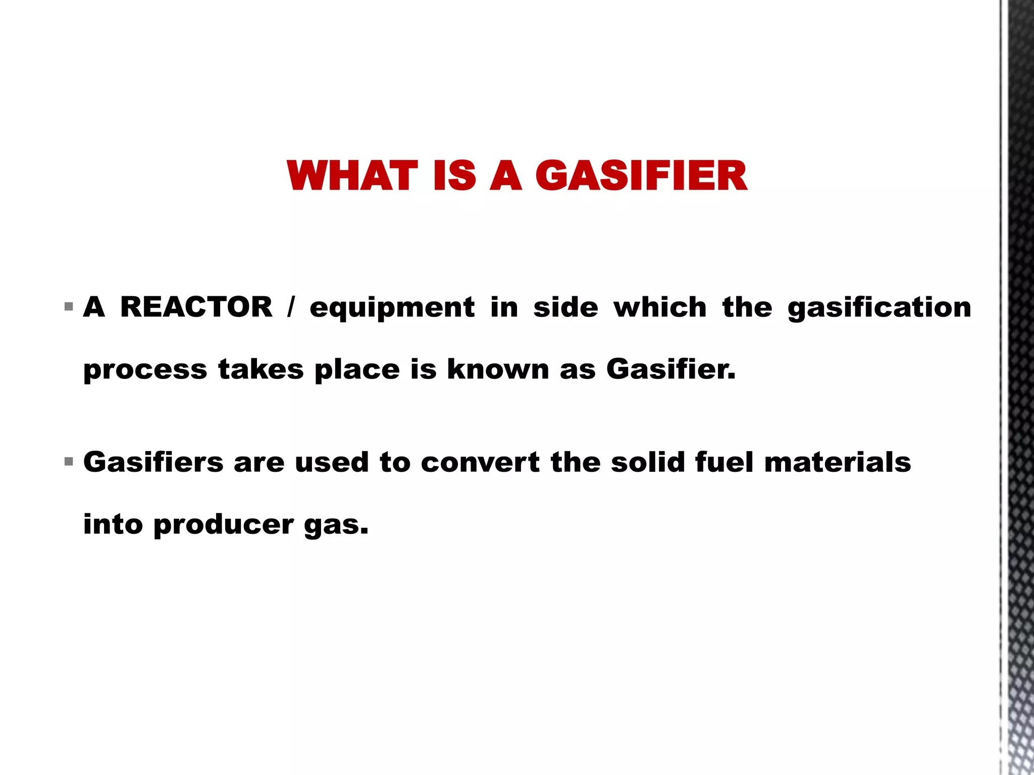  A REACTOR / equipment in side which the gasification
process takes place is known as Gasifier.
 Gasifiers are used to convert the solid fuel materials
into producer gas.
WHAT IS A GASIFIER
 