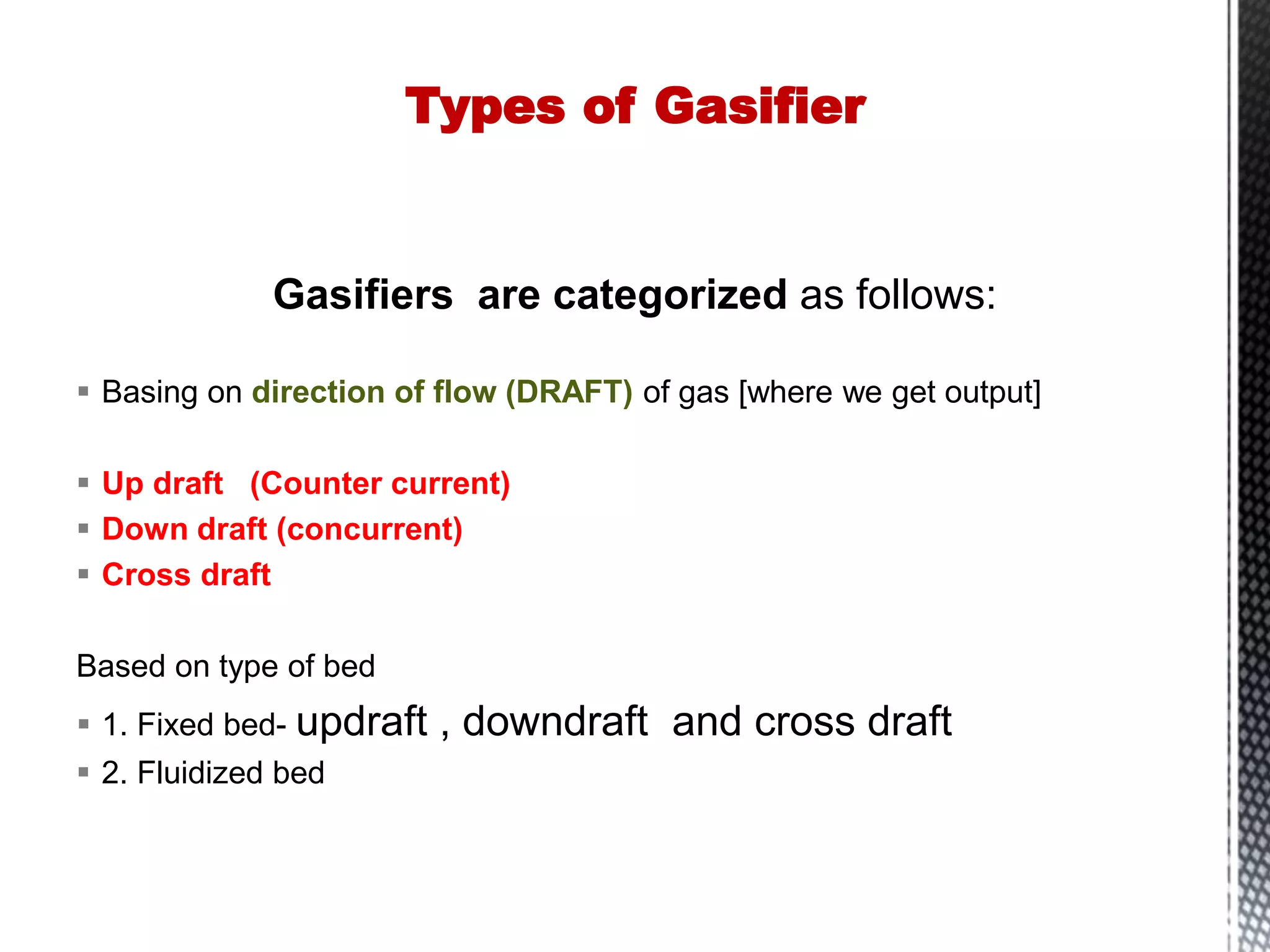 Gasifiers are categorized as follows:
 Basing on direction of flow (DRAFT) of gas [where we get output]
 Up draft (Counter current)
 Down draft (concurrent)
 Cross draft
Based on type of bed
 1. Fixed bed- updraft , downdraft and cross draft
 2. Fluidized bed
Types of Gasifier
 
