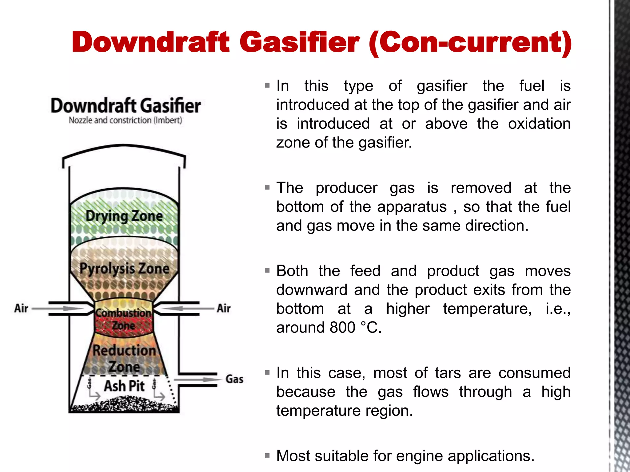  In this type of gasifier the fuel is
introduced at the top of the gasifier and air
is introduced at or above the oxidation
zone of the gasifier.
 The producer gas is removed at the
bottom of the apparatus , so that the fuel
and gas move in the same direction.
 Both the feed and product gas moves
downward and the product exits from the
bottom at a higher temperature, i.e.,
around 800 °C.
 In this case, most of tars are consumed
because the gas flows through a high
temperature region.
 Most suitable for engine applications.
Downdraft Gasifier (Con-current)
 